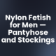 Nylon Fetish for Men — Pantyhose and Stockings