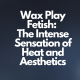 Wax Play Fetish: The Intense Sensation of Heat and Aesthetics